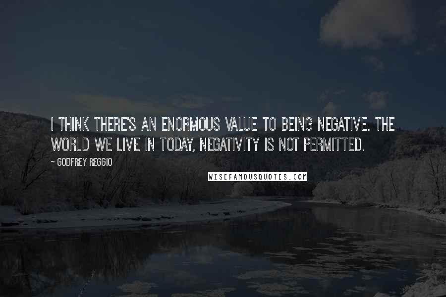 Godfrey Reggio Quotes: I think there's an enormous value to being negative. The world we live in today, negativity is not permitted.