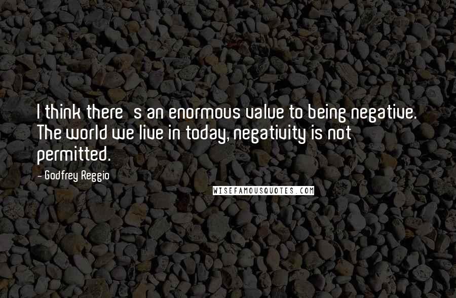 Godfrey Reggio Quotes: I think there's an enormous value to being negative. The world we live in today, negativity is not permitted.