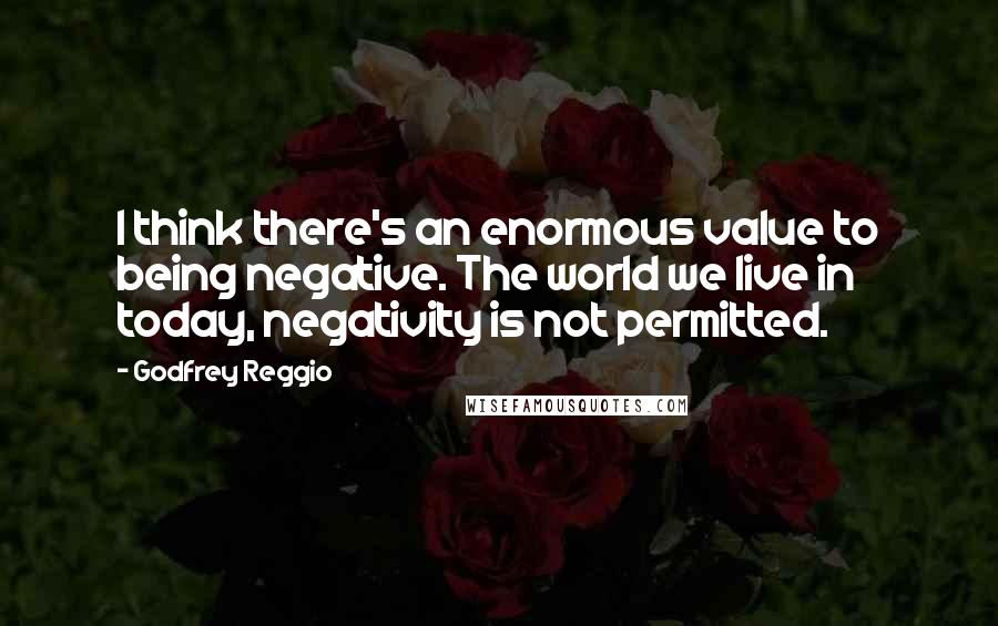 Godfrey Reggio Quotes: I think there's an enormous value to being negative. The world we live in today, negativity is not permitted.