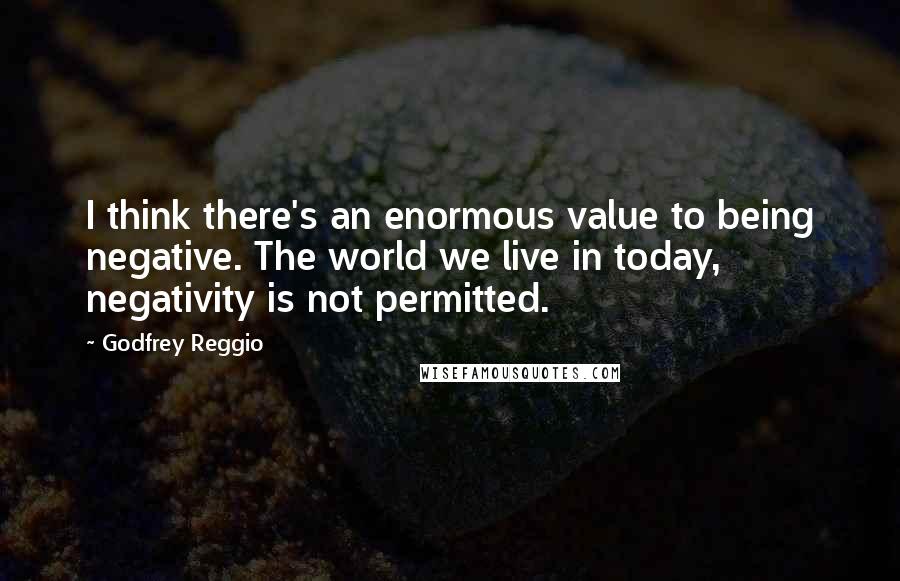 Godfrey Reggio Quotes: I think there's an enormous value to being negative. The world we live in today, negativity is not permitted.