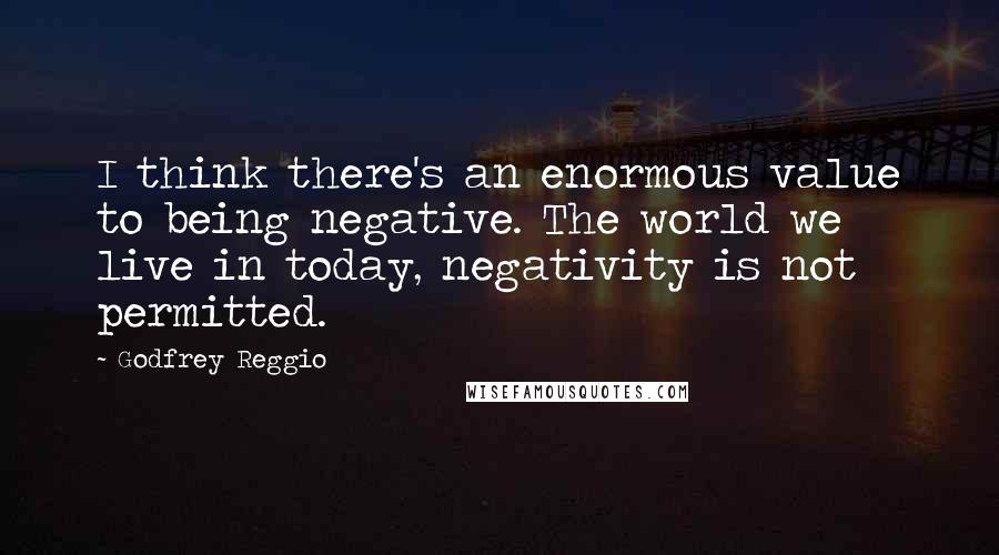 Godfrey Reggio Quotes: I think there's an enormous value to being negative. The world we live in today, negativity is not permitted.