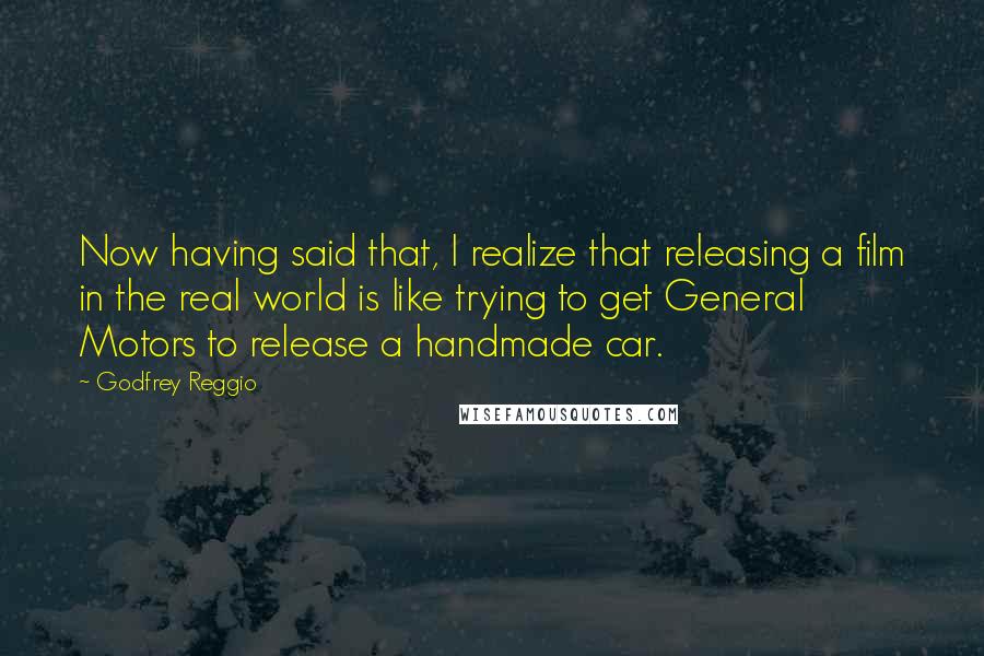 Godfrey Reggio Quotes: Now having said that, I realize that releasing a film in the real world is like trying to get General Motors to release a handmade car.