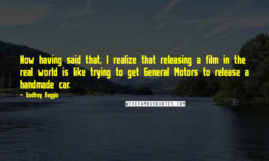 Godfrey Reggio Quotes: Now having said that, I realize that releasing a film in the real world is like trying to get General Motors to release a handmade car.