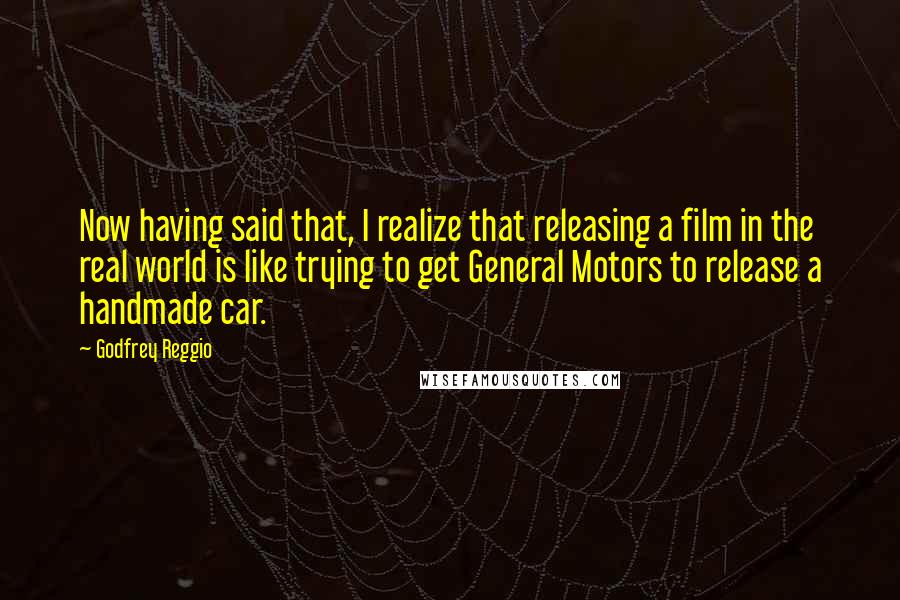 Godfrey Reggio Quotes: Now having said that, I realize that releasing a film in the real world is like trying to get General Motors to release a handmade car.