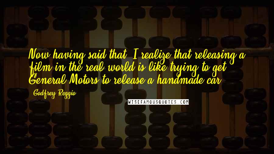 Godfrey Reggio Quotes: Now having said that, I realize that releasing a film in the real world is like trying to get General Motors to release a handmade car.