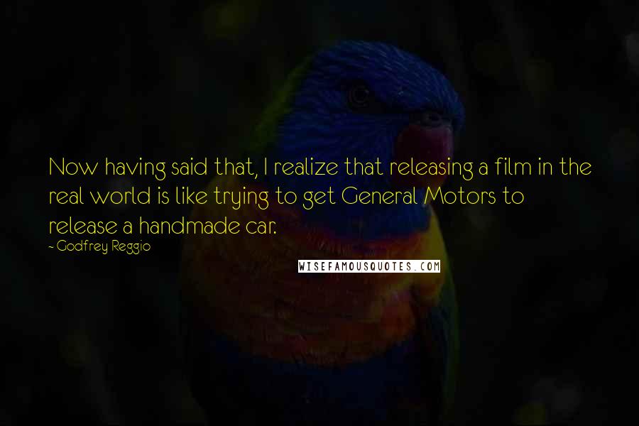 Godfrey Reggio Quotes: Now having said that, I realize that releasing a film in the real world is like trying to get General Motors to release a handmade car.