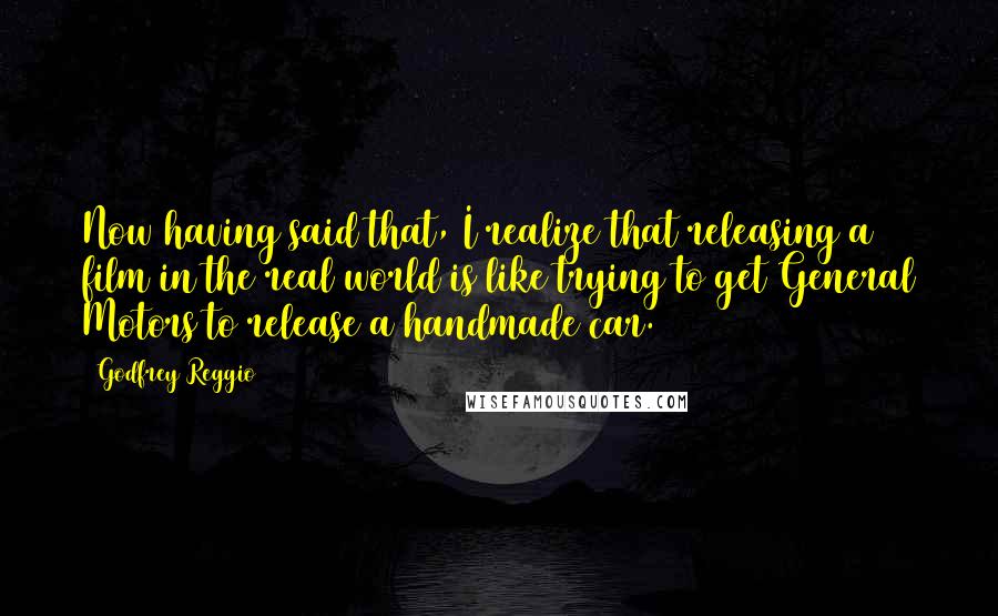 Godfrey Reggio Quotes: Now having said that, I realize that releasing a film in the real world is like trying to get General Motors to release a handmade car.