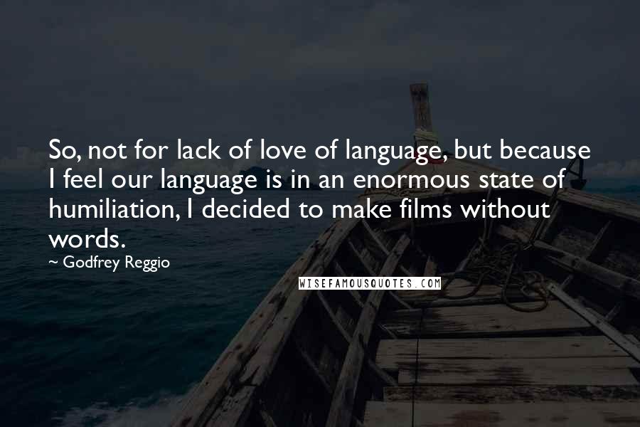 Godfrey Reggio Quotes: So, not for lack of love of language, but because I feel our language is in an enormous state of humiliation, I decided to make films without words.