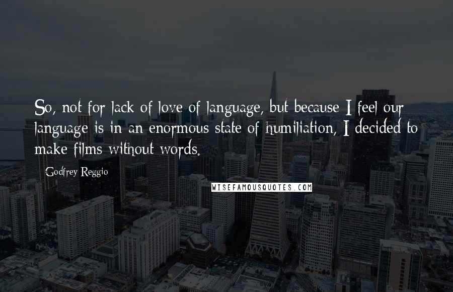 Godfrey Reggio Quotes: So, not for lack of love of language, but because I feel our language is in an enormous state of humiliation, I decided to make films without words.