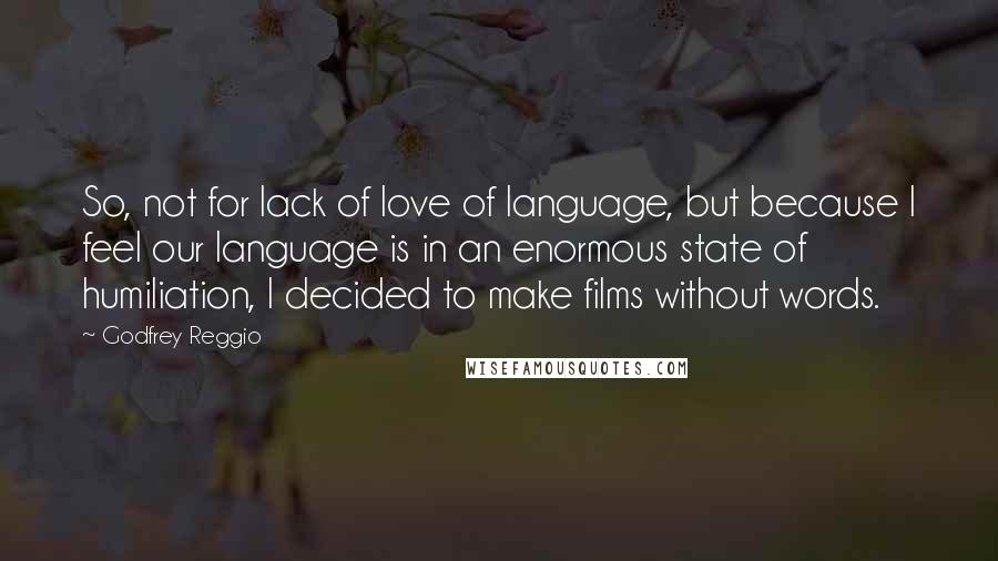 Godfrey Reggio Quotes: So, not for lack of love of language, but because I feel our language is in an enormous state of humiliation, I decided to make films without words.