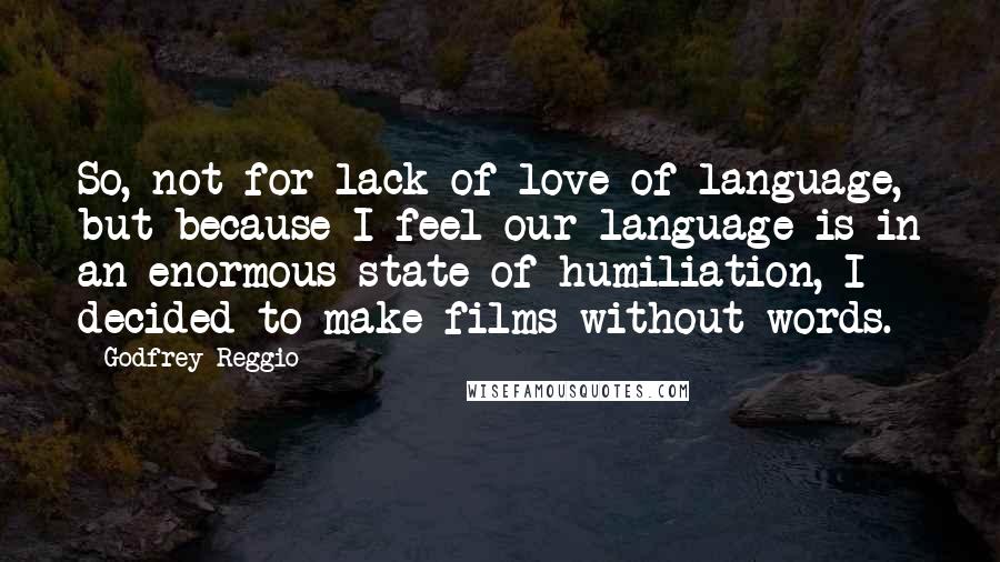 Godfrey Reggio Quotes: So, not for lack of love of language, but because I feel our language is in an enormous state of humiliation, I decided to make films without words.