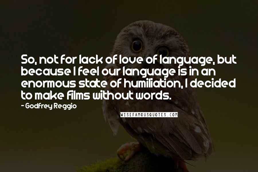 Godfrey Reggio Quotes: So, not for lack of love of language, but because I feel our language is in an enormous state of humiliation, I decided to make films without words.