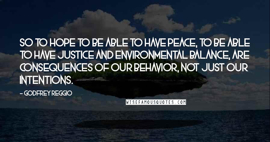 Godfrey Reggio Quotes: So to hope to be able to have peace, to be able to have justice and environmental balance, are consequences of our behavior, not just our intentions.