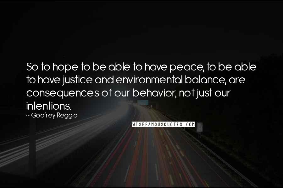 Godfrey Reggio Quotes: So to hope to be able to have peace, to be able to have justice and environmental balance, are consequences of our behavior, not just our intentions.