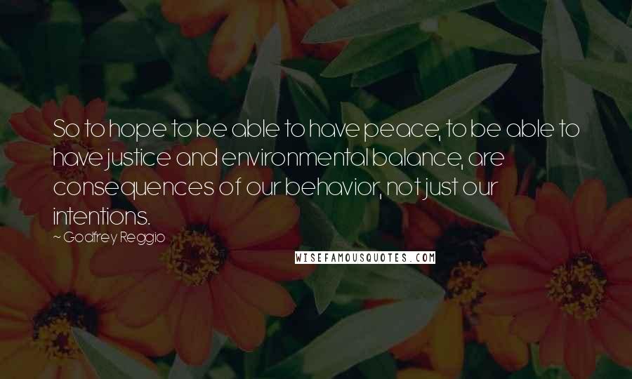 Godfrey Reggio Quotes: So to hope to be able to have peace, to be able to have justice and environmental balance, are consequences of our behavior, not just our intentions.