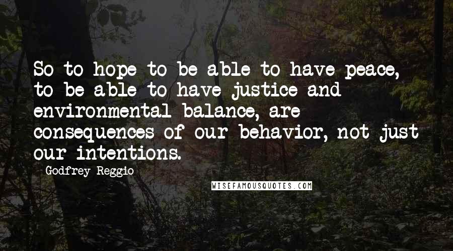 Godfrey Reggio Quotes: So to hope to be able to have peace, to be able to have justice and environmental balance, are consequences of our behavior, not just our intentions.