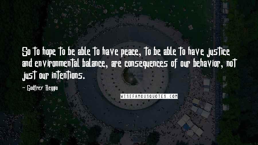 Godfrey Reggio Quotes: So to hope to be able to have peace, to be able to have justice and environmental balance, are consequences of our behavior, not just our intentions.