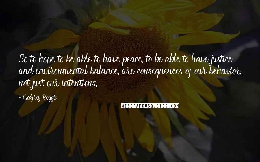 Godfrey Reggio Quotes: So to hope to be able to have peace, to be able to have justice and environmental balance, are consequences of our behavior, not just our intentions.