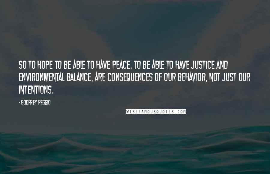 Godfrey Reggio Quotes: So to hope to be able to have peace, to be able to have justice and environmental balance, are consequences of our behavior, not just our intentions.