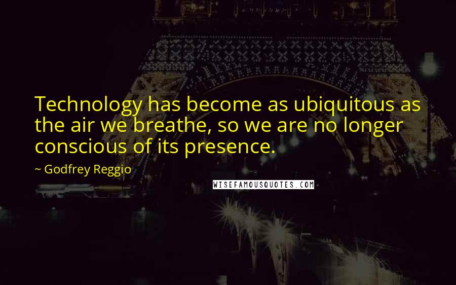 Godfrey Reggio Quotes: Technology has become as ubiquitous as the air we breathe, so we are no longer conscious of its presence.