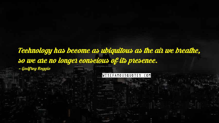 Godfrey Reggio Quotes: Technology has become as ubiquitous as the air we breathe, so we are no longer conscious of its presence.