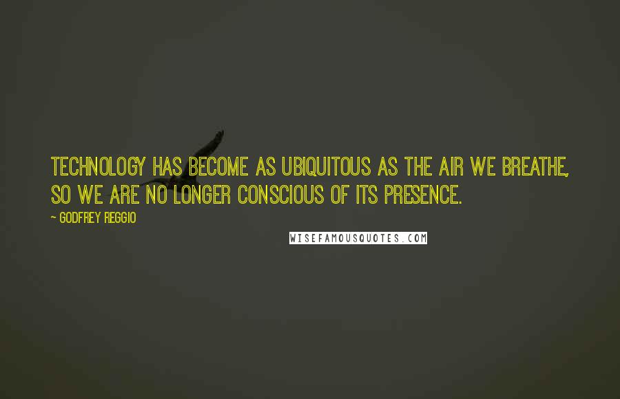 Godfrey Reggio Quotes: Technology has become as ubiquitous as the air we breathe, so we are no longer conscious of its presence.