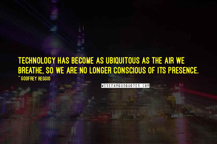 Godfrey Reggio Quotes: Technology has become as ubiquitous as the air we breathe, so we are no longer conscious of its presence.