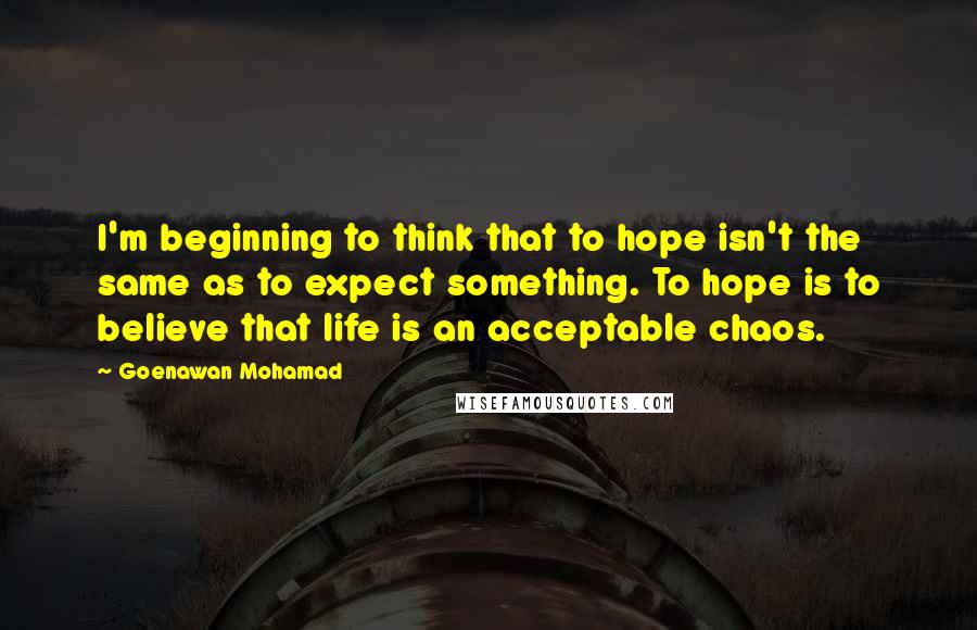 Goenawan Mohamad Quotes: I'm beginning to think that to hope isn't the same as to expect something. To hope is to believe that life is an acceptable chaos.