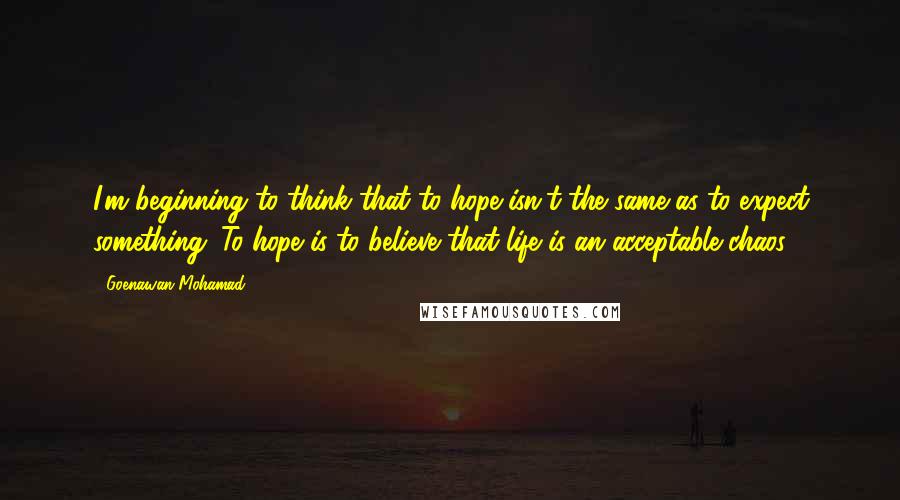 Goenawan Mohamad Quotes: I'm beginning to think that to hope isn't the same as to expect something. To hope is to believe that life is an acceptable chaos.