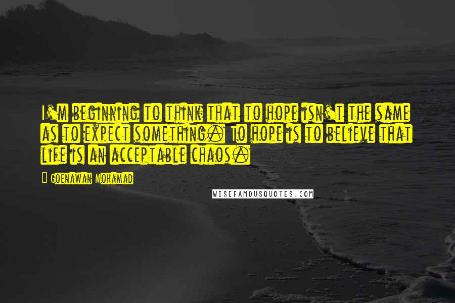 Goenawan Mohamad Quotes: I'm beginning to think that to hope isn't the same as to expect something. To hope is to believe that life is an acceptable chaos.