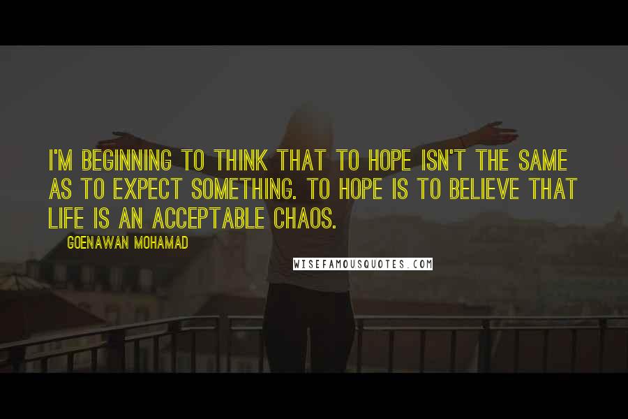 Goenawan Mohamad Quotes: I'm beginning to think that to hope isn't the same as to expect something. To hope is to believe that life is an acceptable chaos.