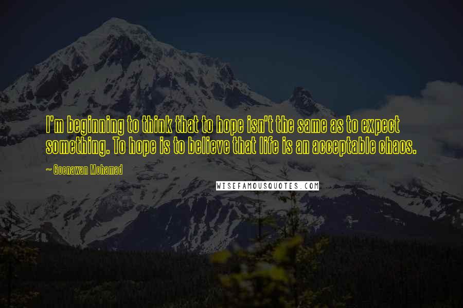 Goenawan Mohamad Quotes: I'm beginning to think that to hope isn't the same as to expect something. To hope is to believe that life is an acceptable chaos.