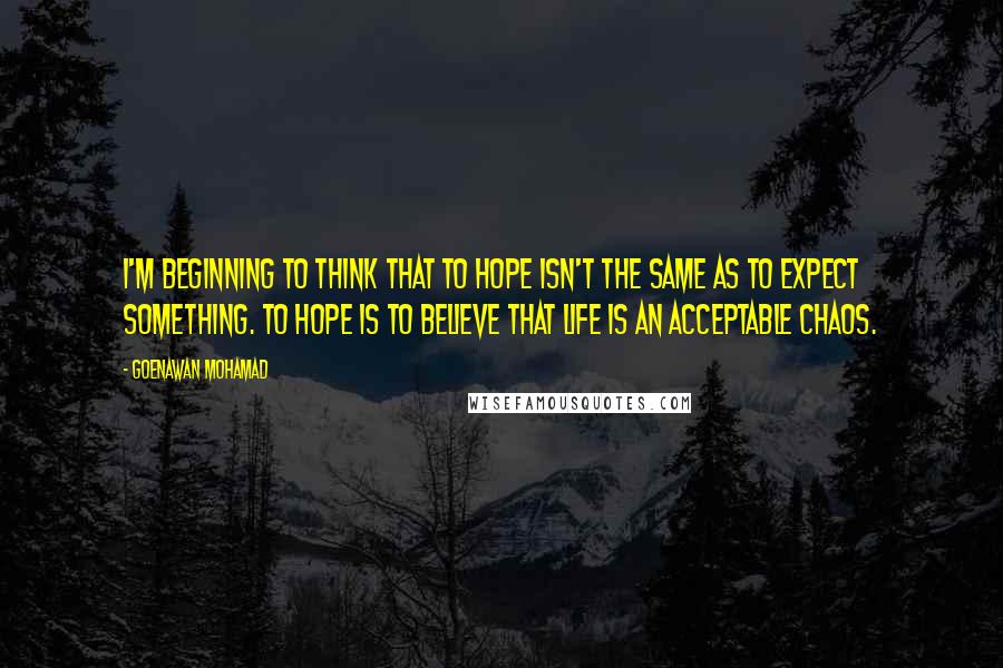 Goenawan Mohamad Quotes: I'm beginning to think that to hope isn't the same as to expect something. To hope is to believe that life is an acceptable chaos.