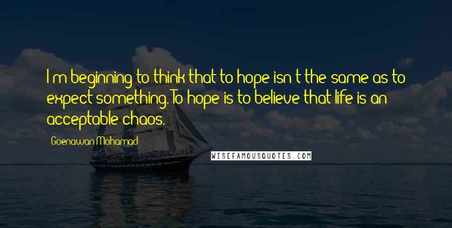 Goenawan Mohamad Quotes: I'm beginning to think that to hope isn't the same as to expect something. To hope is to believe that life is an acceptable chaos.