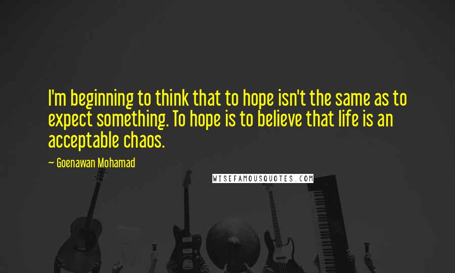 Goenawan Mohamad Quotes: I'm beginning to think that to hope isn't the same as to expect something. To hope is to believe that life is an acceptable chaos.