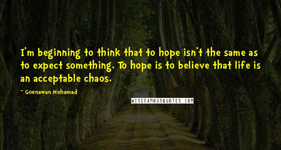 Goenawan Mohamad Quotes: I'm beginning to think that to hope isn't the same as to expect something. To hope is to believe that life is an acceptable chaos.