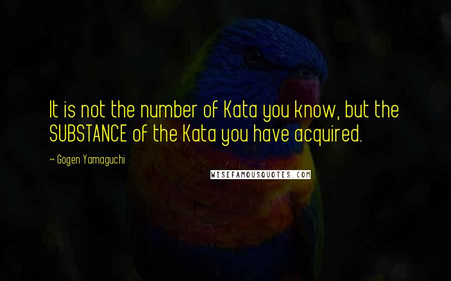 Gogen Yamaguchi Quotes: It is not the number of Kata you know, but the SUBSTANCE of the Kata you have acquired.