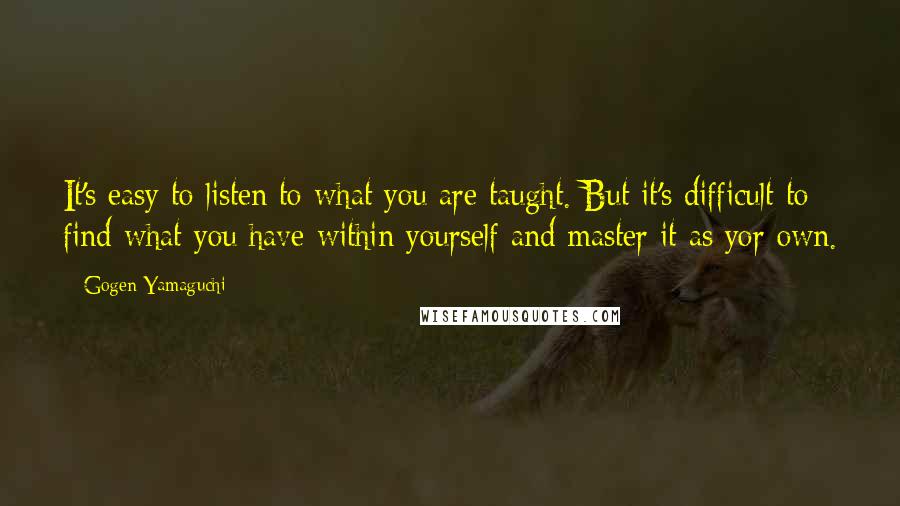 Gogen Yamaguchi Quotes: It's easy to listen to what you are taught. But it's difficult to find what you have within yourself and master it as yor own.