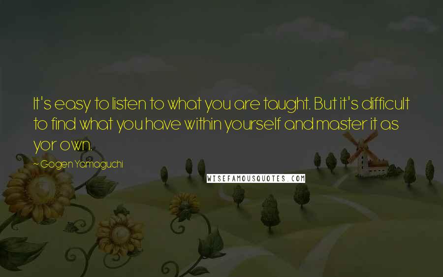 Gogen Yamaguchi Quotes: It's easy to listen to what you are taught. But it's difficult to find what you have within yourself and master it as yor own.