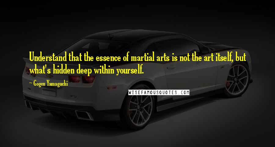 Gogen Yamaguchi Quotes: Understand that the essence of martial arts is not the art itself, but what's hidden deep within yourself.