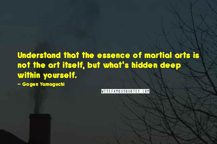 Gogen Yamaguchi Quotes: Understand that the essence of martial arts is not the art itself, but what's hidden deep within yourself.