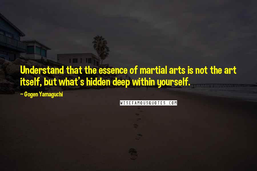 Gogen Yamaguchi Quotes: Understand that the essence of martial arts is not the art itself, but what's hidden deep within yourself.