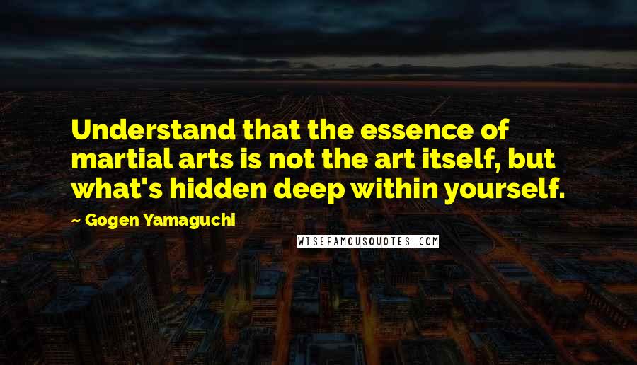 Gogen Yamaguchi Quotes: Understand that the essence of martial arts is not the art itself, but what's hidden deep within yourself.