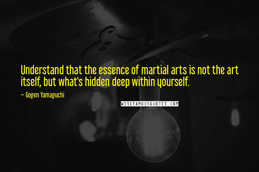 Gogen Yamaguchi Quotes: Understand that the essence of martial arts is not the art itself, but what's hidden deep within yourself.