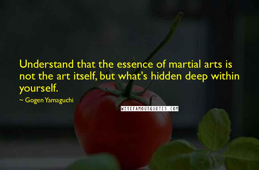 Gogen Yamaguchi Quotes: Understand that the essence of martial arts is not the art itself, but what's hidden deep within yourself.