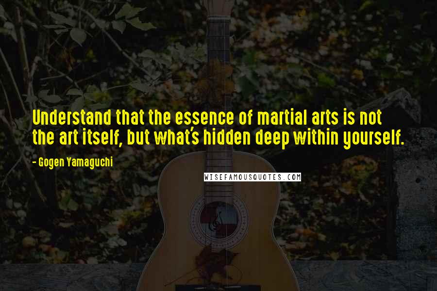 Gogen Yamaguchi Quotes: Understand that the essence of martial arts is not the art itself, but what's hidden deep within yourself.