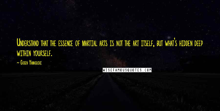Gogen Yamaguchi Quotes: Understand that the essence of martial arts is not the art itself, but what's hidden deep within yourself.