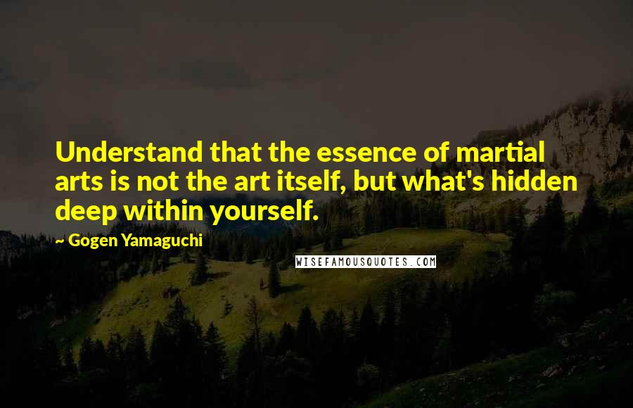 Gogen Yamaguchi Quotes: Understand that the essence of martial arts is not the art itself, but what's hidden deep within yourself.