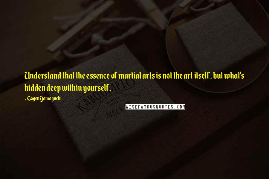 Gogen Yamaguchi Quotes: Understand that the essence of martial arts is not the art itself, but what's hidden deep within yourself.