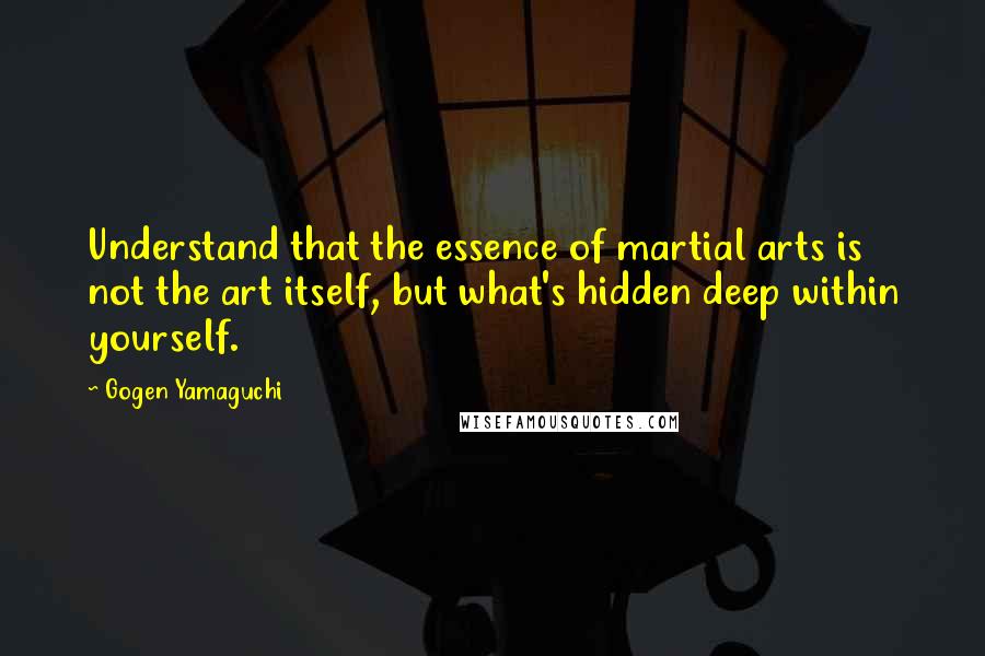 Gogen Yamaguchi Quotes: Understand that the essence of martial arts is not the art itself, but what's hidden deep within yourself.